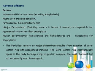 Adverse effects
General
•Hypersensitivity reactions (including Anaphylaxis)
•More with procaine penicillin,
•Intradermal Skin sensitivity test
•Major Determinant (Penicilloyl moiety in terms of amount) is responsible for
hypersensitivity other than anaphylaxis
•Minor determinants( Penicillamine and Penicillenate) are responsible for
anaphylaxis.
• The Penicilloyl moiety or major determinant results from reaction of beta-
lactam ring with endogenous proteins. The Beta lactam ring spontaneously
opens in the body forming a hapten-protein complex, the most abundant but
not necessarily most immunogenic.
 