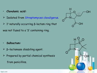 • Clavulanic acid:
 Isolated from Streptomyces clavuligerus.
 1st
naturally occurring β-lactam ring that
was not fused to a ‘S’ containing ring.
• Sulbactum:
 β-lactamase disabiling agent.
 Prepared by partial chemical synthesis
from penicillins.
 