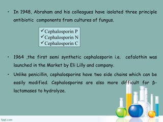 • In 1948, Abraham and his colleagues have isolated three principle
antibiotic components from cultures of fungus.
• 1964 ,the first semi synthetic cephalosporin i.e. cefalothin was
launched in the Market by Eli Lilly and company.
• Unlike penicillin, cephalosporins have two side chains which can be
easily modified. Cephalosporins are also more difficult for β-
lactamases to hydrolyze.
Cephalosporin P
Cephalosporin N
Cephalosporin C
 