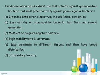 Third-generation drugs exhibit the lest activity against gram-positive
bacteria, but most potent activity against gram-negative bacteria :
(a) Extended antibacterial spectrum, include Pseud. aeruginosa;
(b) Less activity on gram-positive bacteria than first and second
generation;
(c) Most active on gram-negative bacteria;
(d) High stability with β-lactamase;
(e) Easy penetrate to different tissues, and then have broad
distribution;
(f) Little kidney toxicity.
 