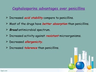 Cephalosporins advantages over penicillins
 Increased acid stability compare to penicillins.
 Most of the drugs have better absorption than penicillins.
 Broad antimicrobial spectrum.
 Increased activity against resistant microorganisms.
 Decreased allergenicity.
 Increased tolerence than penicillins.
 