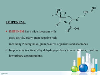 IMIPENEM:
 IMIPENEM has a wide spectrum with
good activity many gram negative rods
incluiding P.aeruginosa, gram positive organisms and anaerobes.
 Imipenem is inactivated by dehydropeptidases in renal tubules, result in
low urinary concentrations.
 