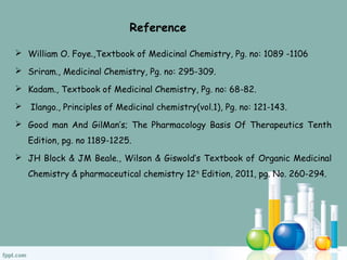  William O. Foye.,Textbook of Medicinal Chemistry, Pg. no: 1089 -1106
 Sriram., Medicinal Chemistry, Pg. no: 295-309.
 Kadam., Textbook of Medicinal Chemistry, Pg. no: 68-82.
 Ilango., Principles of Medicinal chemistry(vol.1), Pg. no: 121-143.
 Good man And GilMan’s; The Pharmacology Basis Of Therapeutics Tenth
Edition, pg. no 1189-1225.
 JH Block & JM Beale., Wilson & Giswold’s Textbook of Organic Medicinal
Chemistry & pharmaceutical chemistry 12th
Edition, 2011, pg. No. 260-294.
Reference
 