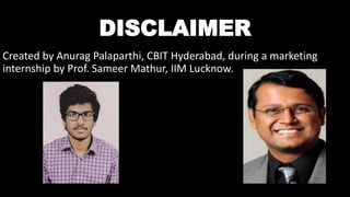 DISCLAIMER
Created by Anurag Palaparthi, CBIT Hyderabad, during a marketing
internship by Prof. Sameer Mathur, IIM Lucknow.
 