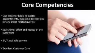 Core Competencies
• One place for booking doctor
appointments, medicine delivery and
for any other related queries.
• Saves time, effort and money of the
customers
• 24/7 available service
• Excellent Customer Care.
 