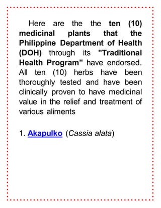 Here are the the ten (10)
medicinal plants that the
Philippine Department of Health
(DOH) through its "Traditional
Health Program" have endorsed.
All ten (10) herbs have been
thoroughly tested and have been
clinically proven to have medicinal
value in the relief and treatment of
various aliments
1. Akapulko (Cassia alata)
 