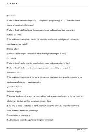 MED-2016-18
 Examples
 What is the effect of teaching with (1) a co-operative groups strategy or (2) a traditional lecture
approach on students’ achievement?
 What is the effect of teaching with manipulatives vs. a traditional algorithm approach on
students’ test scores?
 The important characteristics are that the researcher manipulates the independent variable and
controls extraneous variables
 Single subject
 Purpose – to investigate cause and effect relationships with samples of one (1)
 Examples
 What is the effect of a behavior modification program on John’s conduct in class?
 What is the effect of a behavioral training program on Joan’s ability to complete her
performance tasks?
 The important characteristic is the use of specific interventions to cause behavioral changes in low
incidence populations (e.g., special education)
Qualitative Methods
 General purpose
 To probe deeply into the research setting to obtain in-depth understandings about the way things are,
why they are like that, and how participants perceive them
 The need to create a sustained, in-depth, in context study that allows the researcher to uncover
subtle, less overt personal understandings
 Assumptions of the researcher
 All meaning is situated in a particular perspective or context
page 10 / 12
 