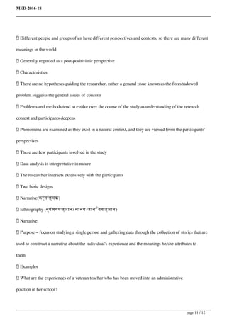 MED-2016-18
 Different people and groups often have different perspectives and contexts, so there are many different
meanings in the world
 Generally regarded as a post-positivistic perspective
 Characteristics
 There are no hypotheses guiding the researcher, rather a general issue known as the foreshadowed
problem suggests the general issues of concern
 Problems and methods tend to evolve over the course of the study as understanding of the research
context and participants deepens
 Phenomena are examined as they exist in a natural context, and they are viewed from the participants’
perspectives
 There are few participants involved in the study
 Data analysis is interpretative in nature
 The researcher interacts extensively with the participants
 Two basic designs
 Narrative(कर्नात्मक)
 Ethnography (नृवंशववज्ञान/ मानव-जानि ववज्ञान)
 Narrative
 Purpose – focus on studying a single person and gathering data through the collection of stories that are
used to construct a narrative about the individual’s experience and the meanings he/she attributes to
them
 Examples
 What are the experiences of a veteran teacher who has been moved into an administrative
position in her school?
page 11 / 12
 