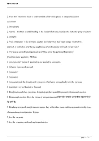 MED-2016-18
 What does “inclusion” mean to a special needs child who is placed in a regular education
classroom?
 Ethnography
 Purpose – to obtain an understanding of the shared beliefs and practices of a particular group or culture
 Examples
 What is the nature of the problems teachers encounter when they begin using a constructivist
approach to instruction after having taught using a very traditional approach for ten years?
 Why does a sense of failure permeate everything about this particular high school?
Quantitative and Qualitative Methods
 Complementary nature of quantitative and qualitative approaches
 Different purposes of research
 Explanatory
 Exploratory
 Consideration of the strengths and weaknesses of different approaches for specific purposes
 Quantitative versus Qualitative Research
 The ultimate goal when choosing a design is to produce a credible answer to the research question
 The research question drives the choice of a research design(अनुसन्िान प्रश्न अनुसन्िान डडज़ाइन को
िय करिा है)
 The characteristics of specific designs suggest they will produce more credible answers to specific types
of research questions than other designs
 Specific purposes
 Specific procedures and analyses for each design
Powered by TCPDF (www.tcpdf.org)
page 12 / 12
 
