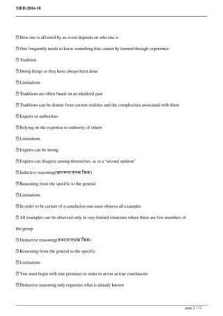 MED-2016-18
 How one is affected by an event depends on who one is
 One frequently needs to know something that cannot by learned through experience
 Tradition
 Doing things as they have always been done
 Limitations
 Traditions are often based on an idealized past
 Traditions can be distant from current realities and the complexities associated with them
 Experts or authorities
 Relying on the expertise or authority of others
 Limitations
 Experts can be wrong
 Experts can disagree among themselves, as in a “second opinion”
 Inductive reasoning(आगमनात्मक िकक)
 Reasoning from the specific to the general
 Limitations
 In order to be certain of a conclusion one must observe all examples
 All examples can be observed only in very limited situations where there are few members of
the group
 Deductive reasoning(ननग्नात्मक िकक)
 Reasoning from the general to the specific
 Limitations
 You must begin with true premises in order to arrive at true conclusions
 Deductive reasoning only organizes what is already known
page 2 / 12
 