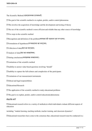 MED-2016-18
The Scientific Method( व्यग्याननक प्राववधि)
 The goal of the scientific method is to explain, predict, and/or control phenomena
 This involves the acquisition of knowledge and the development and testing of theory
 The use of the scientific method is more efficient and reliable than any other source of knowledge
 Five steps in the scientific method
 Recognition and definition of the problem(समस्या की पहचान एवं पररभाषा)
 Formulation of hypotheses(पररकल्पना का ननरूपण)
 Collection of data(डेटा का संग्रहण)
 Analysis of data(डेटा का ववश्लेषण)
 Stating conclusions(ननष्कषक ननकालना)
 Limitations of the scientific method
 Inability to answer value-based questions involving “should”
 Inability to capture the full richness and complexities of the participants
 Limitations of our measurement instruments
 Ethical and legal responsibilities
 Educational Research
 The application of the scientific method to study educational problems
 The goal is to explain, predict, and/or control educational phenomena
शैक्षिक शोि
 Educational research refers to a variety of methods,in which individuals evaluate different aspects of
education
including: “student learning, teaching methods, teacher training, and classroom dynamics”.
 Educational researchers have come to the consensus that, educational research must be conducted in a
page 3 / 12
 