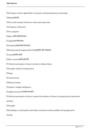 MED-2016-18
 The degree of direct applicability of research to educational practices and settings
 Method(ववधि)
 The overall strategies followed to collect and analyze data
The Purposes of Research
 Five categories
 Basic (आिारभूि/मौललक)
 Applied(प्रायौधगक)
 Evaluation(मूल्यांकन/ननरूपण)
 Research and development (R & D)(अनुसंिान और ववकास)
 Action(क्रिया-शोि)
 Basic research(आिारभूि शोि)
 Collection and analysis of data to develop or enhance theory
 Examples related to learning theory
 Piaget
 Constructivism
 Mastery learning
 Gardner’s multiple intelligences
 Applied research (प्रायौधगक शोि )
 Collection and analysis of data to examine the usefulness of theory in solving practical educational
problems
 Examples
 Developing a seventh grade social studies curriculum around a problem-solving approach to
learning
page 5 / 12
 