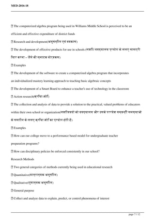 MED-2016-18
 The computerized algebra program being used in Williams Middle School is perceived to be an
efficient and effective expenditure of district funds
 Research and development(अनुसन्िान एवं ववकास)
 The development of effective products for use in schools (लशिा/ ववद्यालय प्रयोग के ललए सामग्री
ियार करना – जैसे की स्माटक बोर्डकस)
 Examples
 The development of the software to create a computerized algebra program that incorporates
an individualized mastery learning approach to teaching basic algebraic concepts
 The development of a Smart Board to enhance a teacher’s use of technology in the classroom
 Action research(क्रिया-शोि)
 The collection and analysis of data to provide a solution to the practical, valued problems of educators
within their own school or organization(लशिाववदों को ववद्यालय और उसके पररवेश सम्बन्िी समस्याओं
के समािान के ललए क्रिया शोि का प्रयोग होिा है)
 Examples
 How can our college move to a performance based model for undergraduate teacher
preparation programs?
 How can disciplinary policies be enforced consistently in our school?
Research Methods
 Two general categories of methods currently being used in educational research
 Quantitative(मात्रात्मक अनुसंिान)
 Qualitative(गुणात्मक अनुसंिान)
 General purpose
 Collect and analyze data to explain, predict, or control phenomena of interest
page 7 / 12
 
