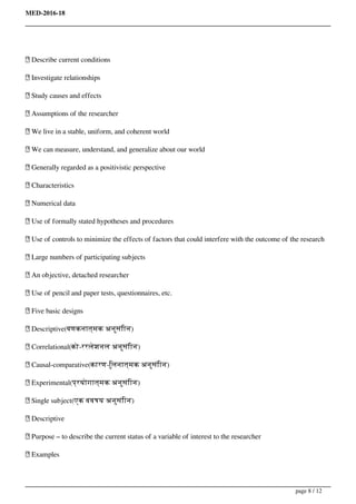 MED-2016-18
 Describe current conditions
 Investigate relationships
 Study causes and effects
 Assumptions of the researcher
 We live in a stable, uniform, and coherent world
 We can measure, understand, and generalize about our world
 Generally regarded as a positivistic perspective
 Characteristics
 Numerical data
 Use of formally stated hypotheses and procedures
 Use of controls to minimize the effects of factors that could interfere with the outcome of the research
 Large numbers of participating subjects
 An objective, detached researcher
 Use of pencil and paper tests, questionnaires, etc.
 Five basic designs
 Descriptive(वणकनात्मक अनुसंिान)
 Correlational(को-ररलेशनल अनुसंिान)
 Causal-comparative(कारण-िुलनात्मक अनुसंिान)
 Experimental(प्रयोगात्मक अनुसंिान)
 Single subject(एक ववषय अनुसंिान)
 Descriptive
 Purpose – to describe the current status of a variable of interest to the researcher
 Examples
page 8 / 12
 