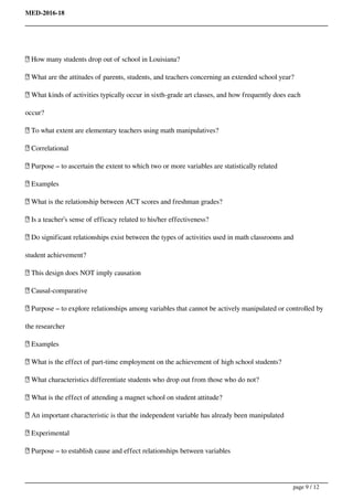 MED-2016-18
 How many students drop out of school in Louisiana?
 What are the attitudes of parents, students, and teachers concerning an extended school year?
 What kinds of activities typically occur in sixth-grade art classes, and how frequently does each
occur?
 To what extent are elementary teachers using math manipulatives?
 Correlational
 Purpose – to ascertain the extent to which two or more variables are statistically related
 Examples
 What is the relationship between ACT scores and freshman grades?
 Is a teacher’s sense of efficacy related to his/her effectiveness?
 Do significant relationships exist between the types of activities used in math classrooms and
student achievement?
 This design does NOT imply causation
 Causal-comparative
 Purpose – to explore relationships among variables that cannot be actively manipulated or controlled by
the researcher
 Examples
 What is the effect of part-time employment on the achievement of high school students?
 What characteristics differentiate students who drop out from those who do not?
 What is the effect of attending a magnet school on student attitude?
 An important characteristic is that the independent variable has already been manipulated
 Experimental
 Purpose – to establish cause and effect relationships between variables
page 9 / 12
 