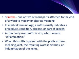 • 3-Suffix – one or two of word parts attached to the end
of a word to modify or alter its meaning.
• In medical terminology, a suffix usually indicates a
procedure, condition, disease, or part of speech.
• A commonly used suffix is -itis, which means
“inflammation.”
• When this suffix is paired with the prefix arthro-,
meaning joint, the resulting word is arthritis, an
inflammation of the joints.
 