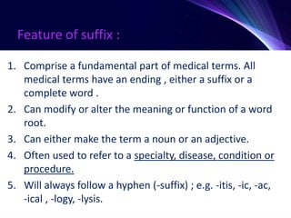 Feature of suffix :
1. Comprise a fundamental part of medical terms. All
medical terms have an ending , either a suffix or a
complete word .
2. Can modify or alter the meaning or function of a word
root.
3. Can either make the term a noun or an adjective.
4. Often used to refer to a specialty, disease, condition or
procedure.
5. Will always follow a hyphen (-suffix) ; e.g. -itis, -ic, -ac,
-ical , -logy, -lysis.
 