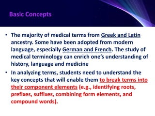 Basic Concepts
• The majority of medical terms from Greek and Latin
ancestry. Some have been adopted from modern
language, especially German and French. The study of
medical terminology can enrich one’s understanding of
history, language and medicine
• In analyzing terms, students need to understand the
key concepts that will enable them to break terms into
their component elements (e.g., identifying roots,
prefixes, suffixes, combining form elements, and
compound words).
 