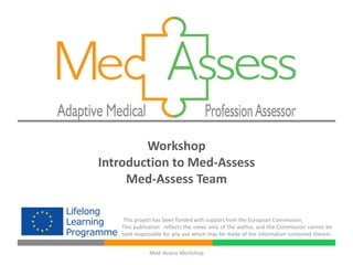 Workshop
Introduction to Med-Assess
     Med-Assess Team

   This project has been funded with support from the European Commission.
   This publication reflects the views only of the author, and the Commission cannot be
   held responsible for any use which may be made of the information contained therein.


              Med-Assess Workshop
 