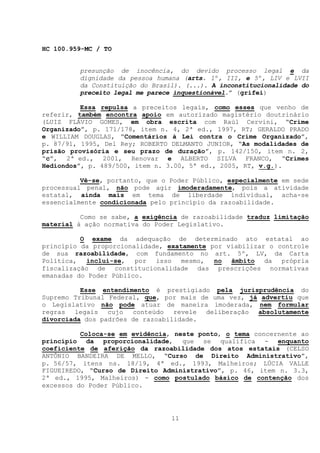 HC 100.959-MC / TO


         presunção de inocência, do devido processo legal e da
         dignidade da pessoa humana (arts. 1º, III, e 5º, LIV e LVII
         da Constituição do Brasil). (...). A inconstitucionalidade do
         preceito legal me parece inquestionável.” (grifei)

          Essa repulsa a preceitos legais, como esses que venho de
referir, também encontra apoio em autorizado magistério doutrinário
(LUIZ FLÁVIO GOMES, em obra escrita com Raúl Cervini, “Crime
Organizado”, p. 171/178, item n. 4, 2ª ed., 1997, RT; GERALDO PRADO
e WILLIAM DOUGLAS, “Comentários à Lei contra o Crime Organizado”,
p. 87/91, 1995, Del Rey; ROBERTO DELMANTO JUNIOR, “As modalidades de
prisão provisória e seu prazo de duração”, p. 142/150, item n. 2,
“c”, 2ª ed., 2001, Renovar e ALBERTO SILVA FRANCO, “Crimes
Hediondos”, p. 489/500, item n. 3.00, 5ª ed., 2005, RT, v.g.).

          Vê-se, portanto, que o Poder Público, especialmente em sede
processual penal, não pode agir imoderadamente, pois a atividade
estatal, ainda mais em tema de liberdade individual, acha-se
essencialmente condicionada pelo princípio da razoabilidade.

          Como se sabe, a exigência de razoabilidade traduz limitação
material à ação normativa do Poder Legislativo.

          O exame da adequação de determinado ato estatal ao
princípio da proporcionalidade, exatamente por viabilizar o controle
de sua razoabilidade, com fundamento no art. 5º, LV, da Carta
Política, inclui-se, por isso       mesmo, no âmbito da própria
fiscalização de constitucionalidade das prescrições normativas
emanadas do Poder Público.

          Esse entendimento é prestigiado pela jurisprudência do
Supremo Tribunal Federal, que, por mais de uma vez, já advertiu que
o Legislativo não pode atuar de maneira imoderada, nem formular
regras legais cujo conteúdo revele deliberação absolutamente
divorciada dos padrões de razoabilidade.

          Coloca-se em evidência, neste ponto, o tema concernente ao
princípio da proporcionalidade, que se qualifica - enquanto
coeficiente de aferição da razoabilidade dos atos estatais (CELSO
ANTÔNIO BANDEIRA DE MELLO, “Curso de Direito Administrativo”,
p. 56/57, itens ns. 18/19, 4ª ed., 1993, Malheiros; LÚCIA VALLE
FIGUEIREDO, “Curso de Direito Administrativo”, p. 46, item n. 3.3,
2ª ed., 1995, Malheiros) - como postulado básico de contenção dos
excessos do Poder Público.




                                 11
 