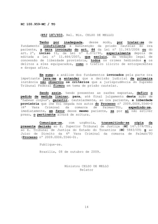 HC 100.959-MC / TO


          (RTJ 187/933, Rel. Min. CELSO DE MELLO)

          Tenho por inadequada, desse modo, por tratar-se de
fundamento insuficiente à manutenção da prisão cautelar do ora
paciente, a mera invocação do art. 44 da Lei nº 11.343/2006 ou do
art. 2º, inciso II, da Lei nº 8.072/90, especialmente depois de
editada a Lei nº 11.464/2007, que excluiu, da vedação legal de
concessão de liberdade provisória, todos os crimes hediondos e os
delitos a eles equiparados, como o tráfico ilícito de entorpecentes
e drogas afins.

          Em suma: a análise dos fundamentos invocados pela parte ora
impetrante leva-me a entender que a decisão judicial de primeira
instância não observou os critérios que a jurisprudência do Supremo
Tribunal Federal firmou em tema de prisão cautelar.

           Sendo assim, tendo presentes as razões expostas, defiro o
pedido de medida liminar, para, até final julgamento desta ação de
“habeas corpus”, garantir, cautelarmente, ao ora paciente, a liberdade
provisória que lhe foi negada nos autos do Processo nº 2009.0006.5546-0
(4ª   Vara    Criminal  da   comarca   de   Palmas/TO),   expedindo-se,
imediatamente, em favor desse mesmo paciente, se por al não estiver
preso, o pertinente alvará de soltura.

          Comunique-se,   com   urgência, transmitindo-se cópia   da
presente decisão ao E. Superior Tribunal de Justiça (HC 147.579/TO),
ao E. Tribunal de Justiça do Estado do Tocantins (HC 5883/09) e ao
Juízo de Direito da 4ª Vara Criminal da comarca de Palmas/TO
(Processo nº 2009.0006.5546-0).

          Publique-se.

          Brasília, 08 de outubro de 2009.



                         Ministro CELSO DE MELLO
                                 Relator




                                   14
 