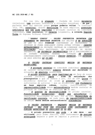 HC 100.959-MC / TO


          Por sua vez, a alegação – fundada em juízo meramente
conjectural (sem qualquer referência a situações concretas) - de que o
paciente deve ser mantido preso porque poderia voltar “a traficar”
(fls. 59), constitui, quando destituída de base empírica, presunção
arbitrária que não pode legitimar a privação cautelar da liberdade
individual, como assinalou, em recente julgamento, a colenda Segunda
Turma do Supremo Tribunal Federal:

              “‘HABEAS CORPUS’ - PRISÃO PREVENTIVA DECRETADA COM
          FUNDAMENTO NA GRAVIDADE OBJETIVA DOS DELITOS E NA SUPOSIÇÃO
          DE QUE OS RÉUS PODERIAM CONSTRANGER AS TESTEMUNHAS OU
          PROCEDER DE FORMA SEMELHANTE CONTRA OUTRAS VÍTIMAS - CARÁTER
          EXTRAORDINÁRIO DA PRIVAÇÃO CAUTELAR DA LIBERDADE INDIVIDUAL –
          UTILIZAÇÃO, PELO MAGISTRADO, NA DECRETAÇÃO DA PRISÃO
          PREVENTIVA, DE CRITÉRIOS INCOMPATÍVEIS COM A JURISPRUDÊNCIA
          DO SUPREMO TRIBUNAL FEDERAL – SITUAÇÃO DE INJUSTO
          CONSTRANGIMENTO CONFIGURADA - PEDIDO DEFERIDO, COM EXTENSÃO
          DE SEUS EFEITOS AO CO-RÉU.

              A  PRISÃO   CAUTELAR       CONSTITUI   MEDIDA   DE   NATUREZA
          EXCEPCIONAL.
              - A privação cautelar da liberdade individual reveste-se
          de caráter excepcional, somente devendo ser decretada em
          situações de absoluta necessidade.
              A prisão preventiva, para legitimar-se em face de nosso
          sistema   jurídico,   impõe   -   além   da   satisfação  dos
          pressupostos a que se refere o art. 312 do CPP (prova da
          existência material do crime e presença de indícios
          suficientes de autoria) - que se evidenciem, com fundamento
          em   base   empírica   idônea,   razões    justificadoras  da
          imprescindibilidade dessa extraordinária medida cautelar de
          privação da liberdade do indiciado ou do réu.
              - A questão da decretabilidade da prisão cautelar.
          Possibilidade   excepcional,    desde   que   satisfeitos  os
          requisitos mencionados no art. 312 do CPP. Necessidade da
          verificação concreta, em cada caso, da imprescindibilidade
          da adoção dessa medida extraordinária. Precedentes.

              A PRISÃO PREVENTIVA - ENQUANTO MEDIDA DE NATUREZA
          CAUTELAR - NÃO PODE SER UTILIZADA COMO INSTRUMENTO DE
          PUNIÇÃO ANTECIPADA DO INDICIADO OU DO RÉU.
              - A prisão preventiva não pode - e não deve - ser
          utilizada, pelo Poder Público, como instrumento de punição
          antecipada daquele a quem se imputou a prática do delito,



                                     5
 