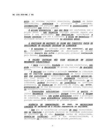 HC 100.959-MC / TO


         pois, no sistema jurídico brasileiro, fundado em bases
         democráticas,   prevalece   o   princípio   da    liberdade,
         incompatível com punições sem processo e inconciliável com
         condenações sem defesa prévia.
             A prisão preventiva - que não deve ser confundida com a
         prisão penal - não objetiva infligir punição àquele que
         sofre a sua decretação, mas destina-se, considerada a
         função cautelar que lhe é inerente, a atuar em benefício da
         atividade estatal desenvolvida no processo penal.

             A GRAVIDADE EM ABSTRATO DO CRIME NÃO CONSTITUI FATOR DE
         LEGITIMAÇÃO DA PRIVAÇÃO CAUTELAR DA LIBERDADE.
             - A natureza da infração penal não constitui, só por
         si, fundamento justificador da decretação da prisão
         cautelar daquele que sofre a persecução criminal instaurada
         pelo Estado. Precedentes.

             A PRISÃO CAUTELAR         NÃO   PODE   APOIAR-SE   EM   JUÍZOS
         MERAMENTE CONJECTURAIS.
             - A mera suposição, fundada em simples conjecturas, não
         pode autorizar a decretação da prisão cautelar de qualquer
         pessoa.
             - A decisão que ordena a privação cautelar da liberdade
         não se legitima quando desacompanhada de fatos concretos
         que lhe justifiquem a necessidade, não podendo apoiar-se,
         por isso mesmo, na avaliação puramente subjetiva do
         magistrado de que a pessoa investigada ou processada, se em
         liberdade, poderá delinqüir, ou interferir na instrução
         probatória, ou evadir-se do distrito da culpa, ou, então,
         prevalecer-se de sua particular condição social, funcional
         ou econômico-financeira.
             - Presunções arbitrárias, construídas a partir de
         juízos meramente conjecturais, porque formuladas à margem
         do sistema jurídico, não podem prevalecer sobre o princípio
         da liberdade, cuja precedência constitucional lhe confere
         posição eminente no domínio do processo penal.

             AUSÊNCIA DE DEMONSTRAÇÃO, NO CASO, DA NECESSIDADE
         CONCRETA DE DECRETAR-SE A PRISÃO PREVENTIVA DO PACIENTE.
             - Sem que se caracterize situação de real necessidade,
         não se legitima a privação cautelar da liberdade individual
         do indiciado ou do réu. Ausentes razões de necessidade,
         revela-se incabível, ante a sua excepcionalidade, a
         decretação ou a subsistência da prisão preventiva.


                                   6
 
