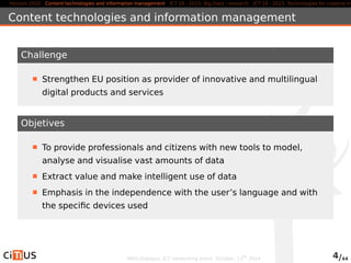 Horizon 2020 Content technologies and information management ICT 16 - 2015: Big Data - research ICT 19 - 2015: Technologies for creative industries, Content technologies and information management 
Challenge 
Strengthen EU position as provider of innovative and multilingual 
digital products and services 
Objetives 
To provide professionals and citizens with new tools to model, 
analyse and visualise vast amounts of data 
Extract value and make intelligent use of data 
Emphasis in the independence with the user’s language and with 
the specific devices used 
MED-Dialogue, ICT networking event. October, 13th 2014 4/44 
 