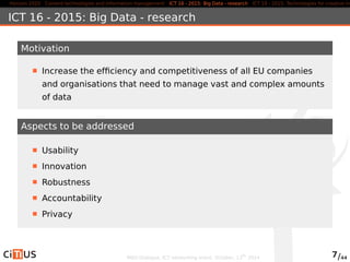 Horizon 2020 Content technologies and information management ICT 16 - 2015: Big Data - research ICT 19 - 2015: Technologies for creative industries, ICT 16 - 2015: Big Data - research 
Motivation 
Increase the efficiency and competitiveness of all EU companies 
and organisations that need to manage vast and complex amounts 
of data 
Aspects to be addressed 
Usability 
Innovation 
Robustness 
Accountability 
Privacy 
MED-Dialogue, ICT networking event. October, 13th 2014 7/44 
 