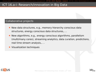 Horizon 2020 Content technologies and information management ICT 16 - 2015: Big Data - research ICT 19 - 2015: Technologies for creative industries, ICT 16.a-i: Research/innovation in Big Data 
Collaborative projects 
New data structures, e.g., memory hierarchy conscious data 
structures, energy conscious data structures,. . . 
New algorithms, e.g., energy conscious algorithms, parallelism 
(multi/many cores), streaming analytics, data curation, predictions, 
real time stream analysis,. . . 
Visualization techniques 
MED-Dialogue, ICT networking event. October, 13th 2014 10/44 
 
