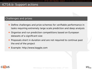 Horizon 2020 Content technologies and information management ICT 16 - 2015: Big Data - research ICT 19 - 2015: Technologies for creative industries, ICT16.b: Support actions 
Challenges and prizes 
Define challenges and prize schemes for verifiable performance in 
tasks requiring extremely large scale prediction and deep analysis 
Organise and run prediction competitions based on European 
datasets of a significant size 
Proposals short in duration and are not required to continue past 
the end of the project 
Example: http://www.kaggle.com 
MED-Dialogue, ICT networking event. October, 13th 2014 15/44 
 