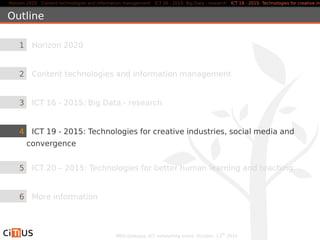 Horizon 2020 Content technologies and information management ICT 16 - 2015: Big Data - research ICT 19 - 2015: Technologies for creative industries, Outline 
1 Horizon 2020 
2 Content technologies and information management 
3 ICT 16 - 2015: Big Data - research 
4 ICT 19 - 2015: Technologies for creative industries, social media and 
convergence 
5 ICT 20 – 2015: Technologies for better human learning and teaching 
6 More information 
MED-Dialogue, ICT networking event. October, 13th 2014 
 