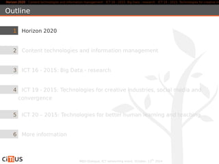Horizon 2020 Content technologies and information management ICT 16 - 2015: Big Data - research ICT 19 - 2015: Technologies for creative industries, Outline 
1 Horizon 2020 
2 Content technologies and information management 
3 ICT 16 - 2015: Big Data - research 
4 ICT 19 - 2015: Technologies for creative industries, social media and 
convergence 
5 ICT 20 – 2015: Technologies for better human learning and teaching 
6 More information 
MED-Dialogue, ICT networking event. October, 13th 2014 
 