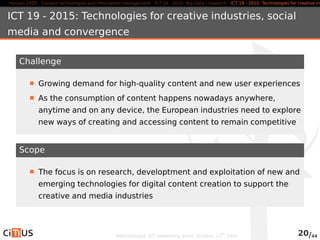 Horizon 2020 Content technologies and information management ICT 16 - 2015: Big Data - research ICT 19 - 2015: Technologies for creative industries, ICT 19 - 2015: Technologies for creative industries, social 
media and convergence 
Challenge 
Growing demand for high-quality content and new user experiences 
As the consumption of content happens nowadays anywhere, 
anytime and on any device, the European industries need to explore 
new ways of creating and accessing content to remain competitive 
Scope 
The focus is on research, developtment and exploitation of new and 
emerging technologies for digital content creation to support the 
creative and media industries 
MED-Dialogue, ICT networking event. October, 13th 2014 20/44 
 
