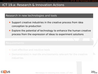 Horizon 2020 Content technologies and information management ICT 16 - 2015: Big Data - research ICT 19 - 2015: Technologies for creative industries, ICT 19.a: Research & Innovation Actions 
Research in new technologies and tools 
Support creative industries in the creative process from idea 
conception to production 
Explore the potential of technology to enhance the human creative 
process from the expression of ideas to experiment solutions 
Requirements 
Cost effective and intuitive tools 
Demonstrated in real-life environments relevant for the creative 
industries 
MED-Dialogue, ICT networking event. October, 13th 2014 23/44 
 