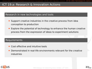 Horizon 2020 Content technologies and information management ICT 16 - 2015: Big Data - research ICT 19 - 2015: Technologies for creative industries, ICT 19.a: Research & Innovation Actions 
Research in new technologies and tools 
Support creative industries in the creative process from idea 
conception to production 
Explore the potential of technology to enhance the human creative 
process from the expression of ideas to experiment solutions 
Requirements 
Cost effective and intuitive tools 
Demonstrated in real-life environments relevant for the creative 
industries 
MED-Dialogue, ICT networking event. October, 13th 2014 23/44 
 
