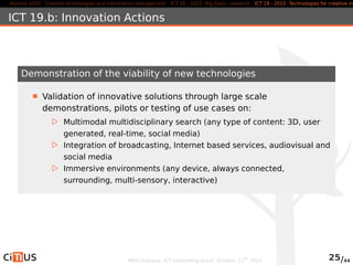 Horizon 2020 Content technologies and information management ICT 16 - 2015: Big Data - research ICT 19 - 2015: Technologies for creative industries, ICT 19.b: Innovation Actions 
Demonstration of the viability of new technologies 
Validation of innovative solutions through large scale 
demonstrations, pilots or testing of use cases on: 
. Multimodal multidisciplinary search (any type of content: 3D, user 
generated, real-time, social media) 
. Integration of broadcasting, Internet based services, audiovisual and 
social media 
. Immersive environments (any device, always connected, 
surrounding, multi-sensory, interactive) 
MED-Dialogue, ICT networking event. October, 13th 2014 25/44 
 