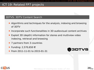 Horizon 2020 Content technologies and information management ICT 16 - 2015: Big Data - research ICT 19 - 2015: Technologies for creative industries, ICT 19: Related FP7 projects 
3DTVS: 3DTV Content Search 
Algorithms and techniques for the analysis, indexing and browsing 
of 3DTV 
Incorporate such functionalities in 3D audiovisual content archives 
Exploit 3D (depth) information for stereo and multiview video 
indexing, retrieval and browsing 
7 partners from 3 countries 
Funding: 2,570,650 AC 
From 2011-11-01 to 2015-01-31 
MED-Dialogue, ICT networking event. October, 13th 2014 28/44 
 