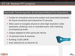 Horizon 2020 Content technologies and information management ICT 16 - 2015: Big Data - research ICT 19 - 2015: Technologies for creative industries, ICT 19: Related FP7 projects 
FascinatE: Format-Agnostic SCript-based INterAcTive Experience 
Create an innovative end-to-end system and associated standards 
for future immersive and interactive TV services 
Allow users to navigate around an ultra-high resolution video 
panorama, showing a live or recorded event, with matching 
accompanying audio 
Output adapted to their particular device 
11 partners from 8 countries 
Funding: 9,354,199 AC 
From 2010-02-01 to 2013-07-31 
MED-Dialogue, ICT networking event. October, 13th 2014 29/44 
 