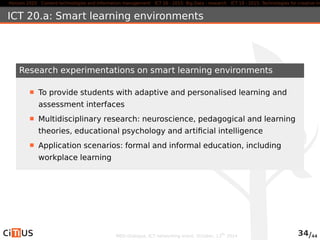 Horizon 2020 Content technologies and information management ICT 16 - 2015: Big Data - research ICT 19 - 2015: Technologies for creative industries, ICT 20.a: Smart learning environments 
Research experimentations on smart learning environments 
To provide students with adaptive and personalised learning and 
assessment interfaces 
Multidisciplinary research: neuroscience, pedagogical and learning 
theories, educational psychology and artificial intelligence 
Application scenarios: formal and informal education, including 
workplace learning 
MED-Dialogue, ICT networking event. October, 13th 2014 34/44 
 