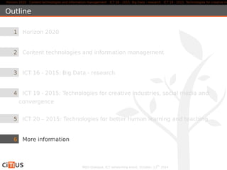Horizon 2020 Content technologies and information management ICT 16 - 2015: Big Data - research ICT 19 - 2015: Technologies for creative industries, Outline 
1 Horizon 2020 
2 Content technologies and information management 
3 ICT 16 - 2015: Big Data - research 
4 ICT 19 - 2015: Technologies for creative industries, social media and 
convergence 
5 ICT 20 – 2015: Technologies for better human learning and teaching 
6 More information 
MED-Dialogue, ICT networking event. October, 13th 2014 
 