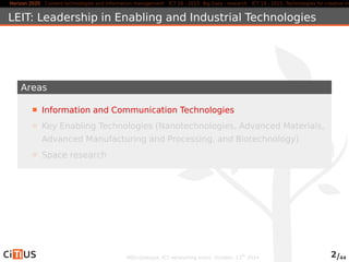 Horizon 2020 Content technologies and information management ICT 16 - 2015: Big Data - research ICT 19 - 2015: Technologies for creative industries, LEIT: Leadership in Enabling and Industrial Technologies 
Areas 
Information and Communication Technologies 
Key Enabling Technologies (Nanotechnologies, Advanced Materials, 
Advanced Manufacturing and Processing, and Biotechnology) 
Space research 
MED-Dialogue, ICT networking event. October, 13th 2014 2/44 
 