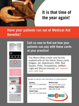 It is that time of
the year again!
Call us now to find out how your
patients can pay with these cards
at your practice!
Have your patients run out of Medical Aid
Benefits?
Gauteng
Tel: (+27 11) 2655500
KZN
Tel: (+27 31) 266-9441
Eastern Cape
Tel: (+27 41) 363 0410
Western Cape
Tel: +27 21 552 5170
National Support Centre
0860 98 00 98
Contact us now for more information or a demonstration!
 