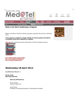 Sponsor/Exhibitor Visitor
Educational
Program
Hotel
Travel
Press
Center
Partners Proceedings
Knowledge
Resources
Info Call for Abstracts Program
Med-e-Tel 2012 Conference Program
Below is the Med-e-Tel 2012 conference program, listed per day and per conference
room.
This program is subject to change. Details of various sessions will still be
completed. Check back regularly for updates.
Click here for a general overview of the Med-e-Tel 2012 schedule of events.
Go to Wednesday 18 April 2012
Go to Thursday 19 April 2012
Go to Friday 20 April 2012
Wednesday 18 April 2012
Conference Room 1
09:30-10:00
Opening Ceremony
Opening addresses by:
Frank Lievens
Director, Med-e-Tel
Andy Fischer
President, International Society for Telemedicine & eHealth
 