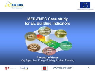 This project is funded by the European Union




     MED-ENEC Case study
   for EE Building Indicators
                     EE Building
                    Construction
                                        EE Installations
     Climatic
      Design



                                                  Appliances
          Urban
         Planning
                             Bench
                            Marking


                Florentine Visser
Key Expert Low Energy Building & Urban Planning


                                      www.med-enec.com                                       1
 