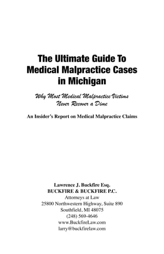 The Ultimate Guide To
Medical Malpractice Cases
in Michigan
Why Most Medical Malpractice Victims
Never Recover a Dime
An Insider’s Report on Medical Malpractice Claims
Lawrence J. Buckfire Esq.
BUCKFIRE & BUCKFIRE P.C.
Attorneys at Law
25800 Northwestern Highway, Suite 890
Southfield, MI 48075
(248) 569-4646
www.BuckfireLaw.com
larry@buckfirelaw.com
 