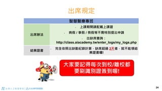 出席規定
24
智慧醫療專班
出席辦法
• 上課期間請配戴上課證
• 病假 / 事假 / 喪假等不需特別提出申請
• 出缺席查詢：
http://class.aiacademy.tw/enter_logs/my_logs.php
結業證書
• 完全依照出缺勤紀錄計算，缺席超過 2天者，就不能領結
業證書囉!
大家要記得每次到校/離校都
要刷識別證簽到喔!
 