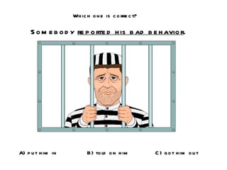 Which one is correct? Somebody  reported his bad behavior . A) put him in B) told on him C) got him out 