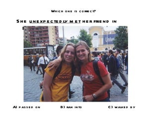 Which one is correct? She  unexpectedly met  her friend in Europe! A) passed on B) ran into C) walked by 
