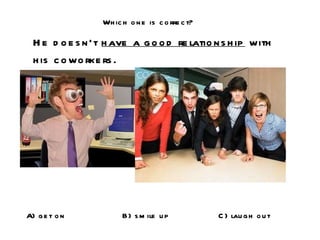 Which one is correct? He doesn’t  have a good relationship  with his coworkers. A) get on B) smile up C) laugh out 